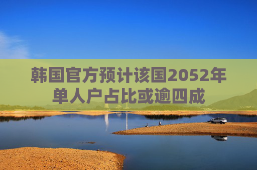 韩国官方预计该国2052年单人户占比或逾四成