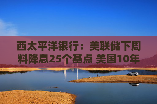 西太平洋银行：美联储下周料降息25个基点 美国10年期收益率或已见底