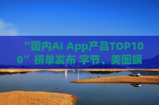 “国内AI App产品TOP100”榜单发布 字节、美图旗下产品包揽前三