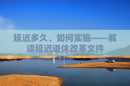 延迟多久、如何实施——解读延迟退休改革文件