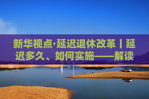 新华视点·延迟退休改革丨延迟多久、如何实施——解读延迟退休改革文件