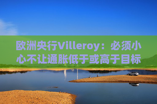 欧洲央行Villeroy：必须小心不让通胀低于或高于目标