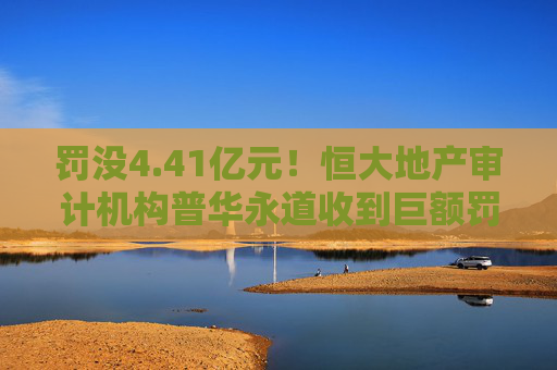 罚没4.41亿元！恒大地产审计机构普华永道收到巨额罚单