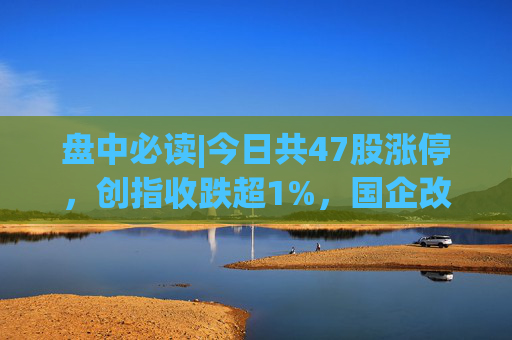 盘中必读|今日共47股涨停，创指收跌超1%，国企改革概念集体大涨