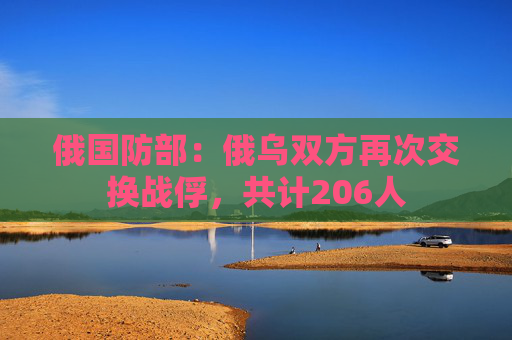 俄国防部：俄乌双方再次交换战俘，共计206人