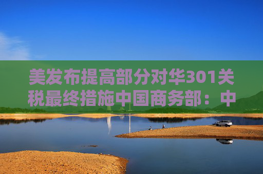 美发布提高部分对华301关税最终措施中国商务部：中方将采取必要措施坚决捍卫中方企业利益