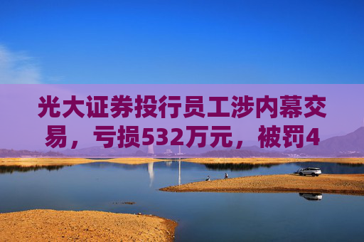 光大证券投行员工涉内幕交易，亏损532万元，被罚460万元