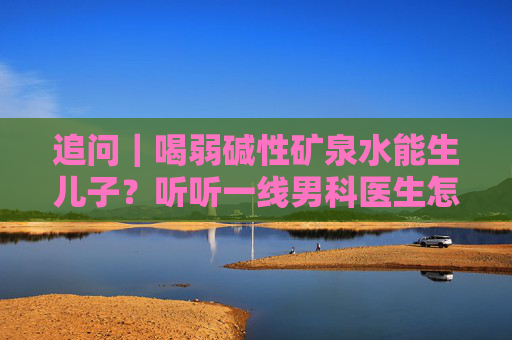 追问｜喝弱碱性矿泉水能生儿子？听听一线男科医生怎么说