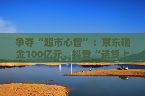 争夺“超市心智”：京东砸金100亿元、抖音“送货上门” 美团、天猫、快手虎视眈眈