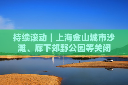 持续滚动｜上海金山城市沙滩、廊下郊野公园等关闭