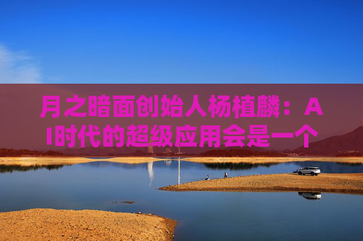 月之暗面创始人杨植麟：AI时代的超级应用会是一个助理，未来5到10年内肯定会有大规模市场应用的机会