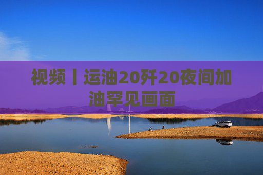 视频丨运油20歼20夜间加油罕见画面