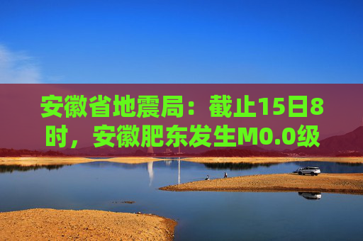 安徽省地震局：截止15日8时，安徽肥东发生M0.0级以上余震20次