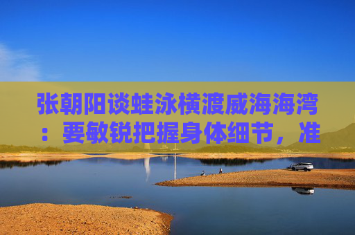 张朝阳谈蛙泳横渡威海海湾：要敏锐把握身体细节，准确去执行