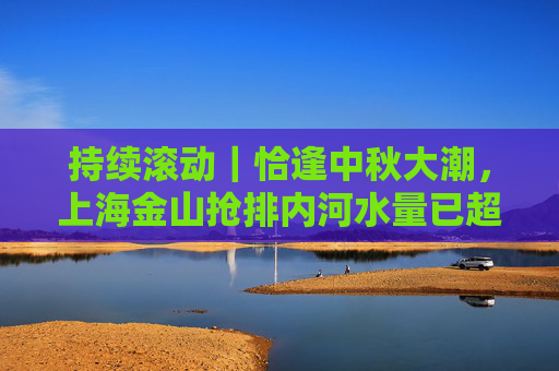 持续滚动｜恰逢中秋大潮，上海金山抢排内河水量已超“一个西湖”