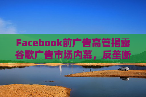 Facebook前广告高管揭露谷歌广告市场内幕，反垄断调查再添证人!