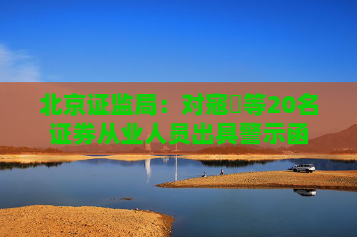 北京证监局：对寇玥等20名证券从业人员出具警示函