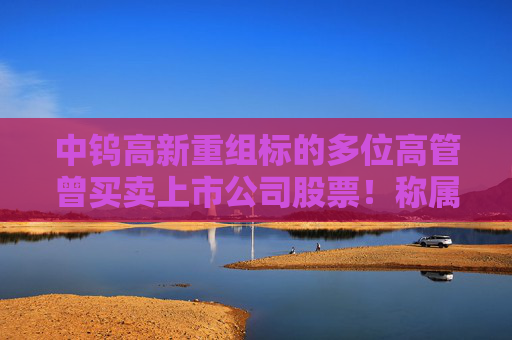 中钨高新重组标的多位高管曾买卖上市公司股票！称属个人投资行为