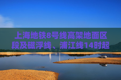 上海地铁8号线高架地面区段及磁浮线、浦江线14时起逐步恢复运营