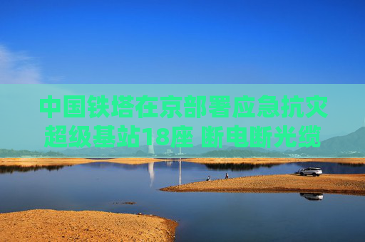 中国铁塔在京部署应急抗灾超级基站18座 断电断光缆也能保障通信