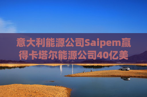 意大利能源公司Saipem赢得卡塔尔能源公司40亿美元合同