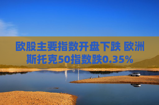 欧股主要指数开盘下跌 欧洲斯托克50指数跌0.35%