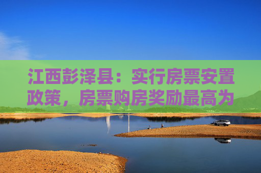 江西彭泽县：实行房票安置政策，房票购房奖励最高为货币补偿款的20%