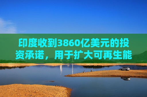 印度收到3860亿美元的投资承诺，用于扩大可再生能源