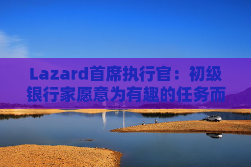 Lazard首席执行官：初级银行家愿意为有趣的任务而工作更长时间