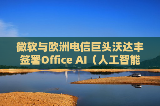 微软与欧洲电信巨头沃达丰签署Office AI（人工智能办公）协议