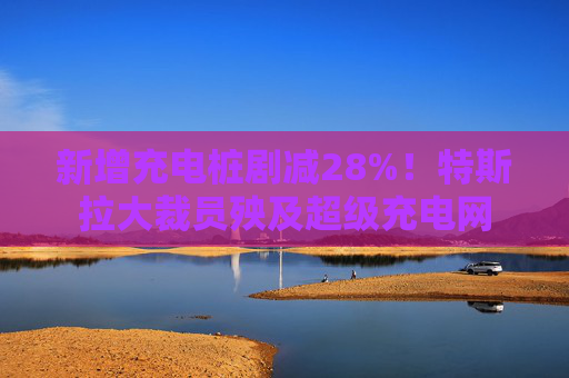 新增充电桩剧减28%！特斯拉大裁员殃及超级充电网