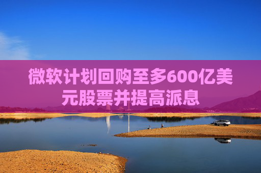 微软计划回购至多600亿美元股票并提高派息