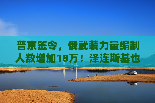 普京签令，俄武装力量编制人数增加18万！泽连斯基也签署了法律，乌武装部队纳入新军种