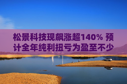 松景科技现飙涨超140% 预计全年纯利扭亏为盈至不少于4000万港元