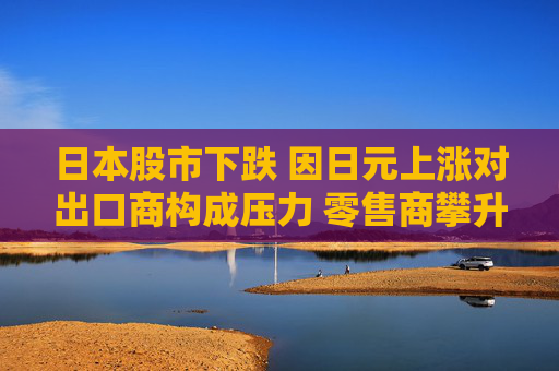 日本股市下跌 因日元上涨对出口商构成压力 零售商攀升