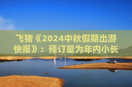 飞猪《2024中秋假期出游快报》：预订量为年内小长假最高