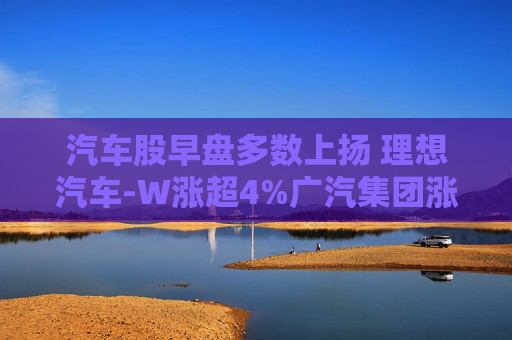 汽车股早盘多数上扬 理想汽车-W涨超4%广汽集团涨超2%