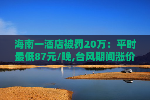 海南一酒店被罚20万：平时最低87元/晚,台风期间涨价至最低600元