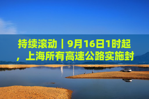 持续滚动｜9月16日1时起，上海所有高速公路实施封闭管控