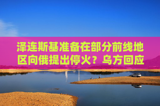 泽连斯基准备在部分前线地区向俄提出停火？乌方回应！乌称哈尔科夫遭俄军袭击，已致33人受伤