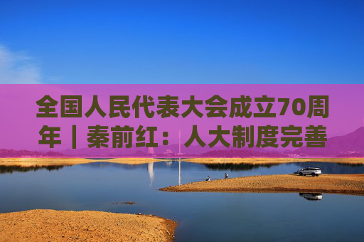 全国人民代表大会成立70周年｜秦前红：人大制度完善和发展的逻辑