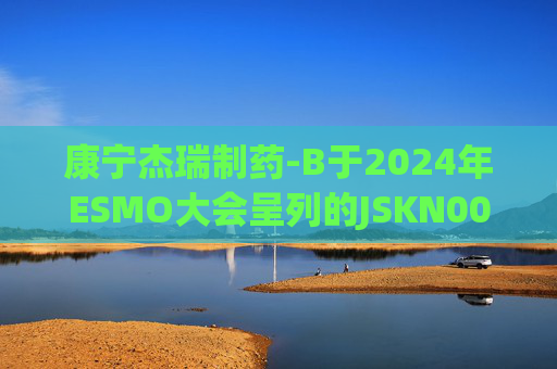 康宁杰瑞制药-B于2024年ESMO大会呈列的JSKN003的I期临床研究及I/II期临床研究的最新研究成果