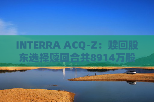 INTERRA ACQ-Z：赎回股东选择赎回合共8914万股A类股份