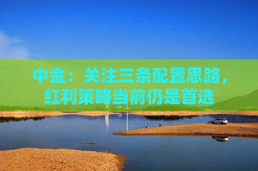 中金：关注三条配置思路，红利策略当前仍是首选