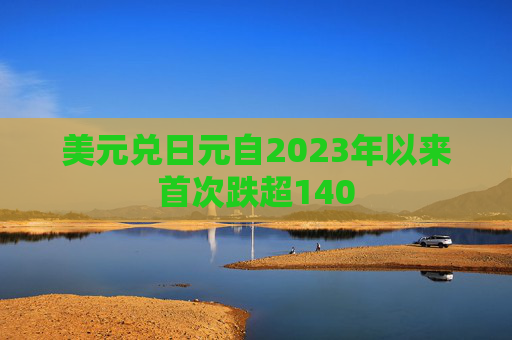 美元兑日元自2023年以来首次跌超140