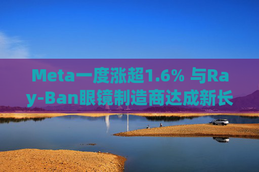 Meta一度涨超1.6% 与Ray-Ban眼镜制造商达成新长期协议 进一步进军智能眼镜领域