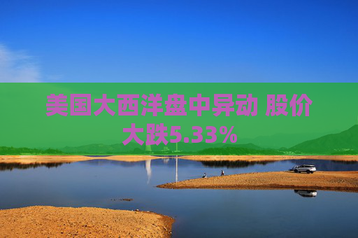 美国大西洋盘中异动 股价大跌5.33%