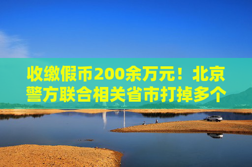 收缴假币200余万元！北京警方联合相关省市打掉多个制假窝点