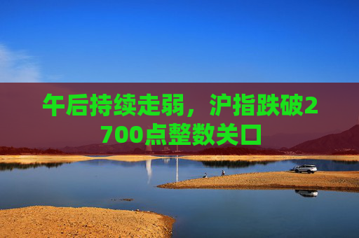 午后持续走弱，沪指跌破2700点整数关口