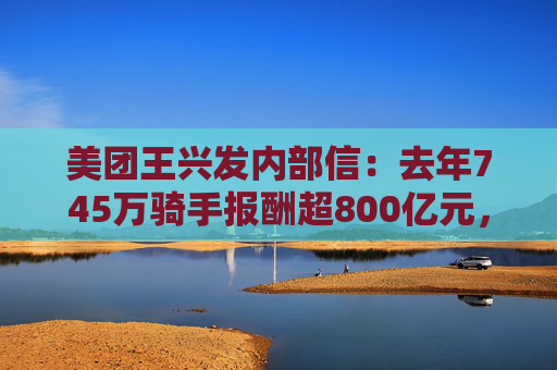 美团王兴发内部信：去年745万骑手报酬超800亿元，内部提拔比例已近七成